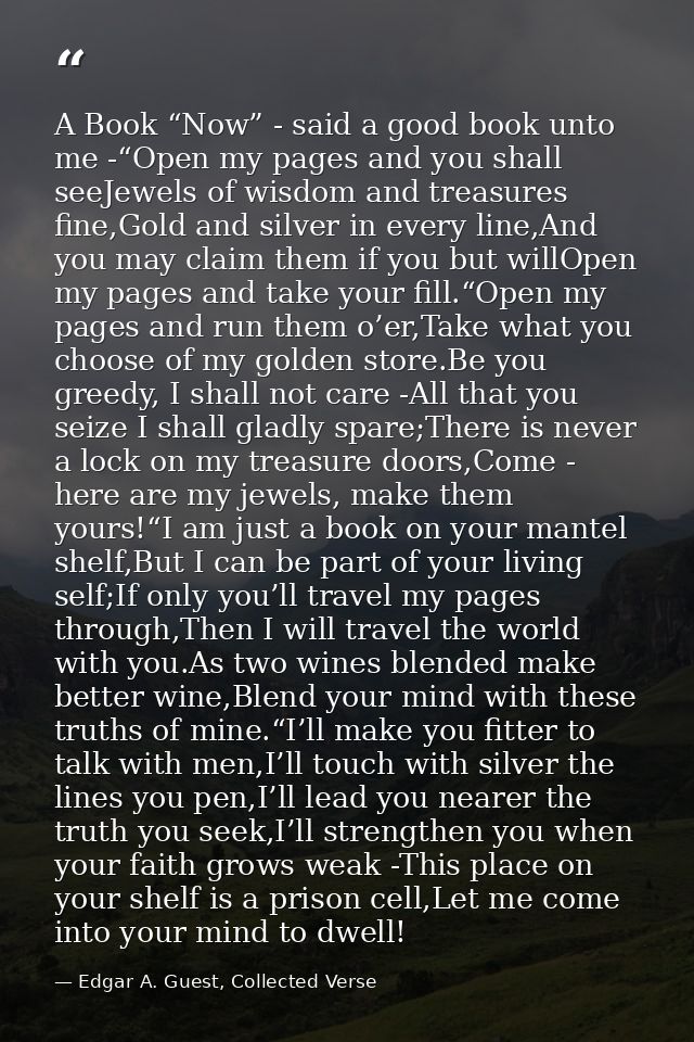 A Book “Now” - said a good book unto me -“Open my pages and you shall seeJewels of wisdom and treasures fine,Gold and si — Edgar A. Guest, Collected Verse