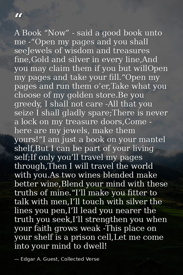 A Book “Now” - said a good book unto me -“Open my pages and you shall seeJewels of wisdom and treasures fine,Gold and si — Edgar A. Guest, Collected Verse