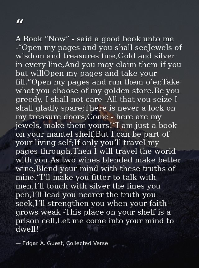 A Book “Now” - said a good book unto me -“Open my pages and you shall seeJewels of wisdom and treasures fine,Gold and si — Edgar A. Guest, Collected Verse