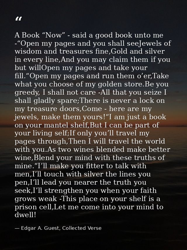 A Book “Now” - said a good book unto me -“Open my pages and you shall seeJewels of wisdom and treasures fine,Gold and si — Edgar A. Guest, Collected Verse