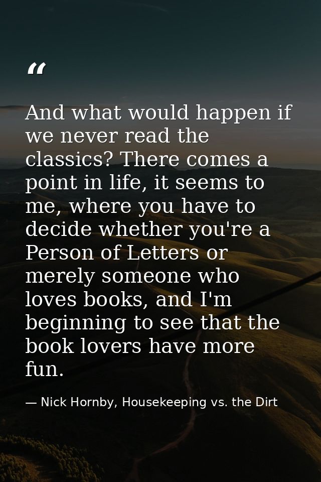 And what would happen if we never read the classics? There comes a point in life, it seems to me, where you have to deci — Nick Hornby, Housekeeping vs. the Dirt