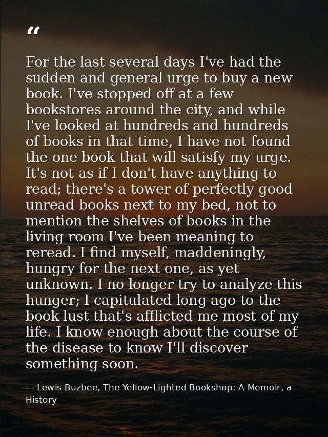 For the last several days I've had the sudden and general urge to buy a new book. I've stopped off at a few bookstores a — Lewis Buzbee, The Yellow-Lighted Bookshop: A Memoir, a History