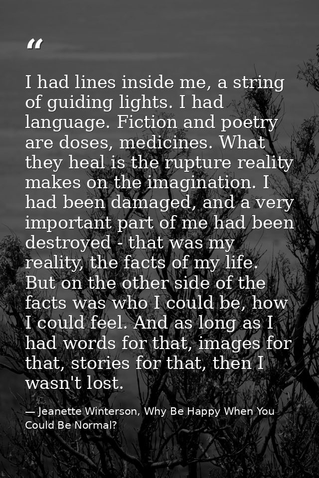 I had lines inside me, a string of guiding lights. I had language. Fiction and poetry are doses, medicines. What they he — Jeanette Winterson, Why Be Happy When You Could Be Normal?