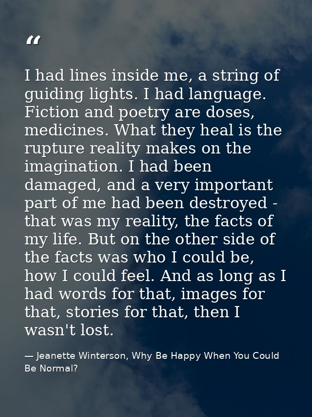 I had lines inside me, a string of guiding lights. I had language. Fiction and poetry are doses, medicines. What they he — Jeanette Winterson, Why Be Happy When You Could Be Normal?