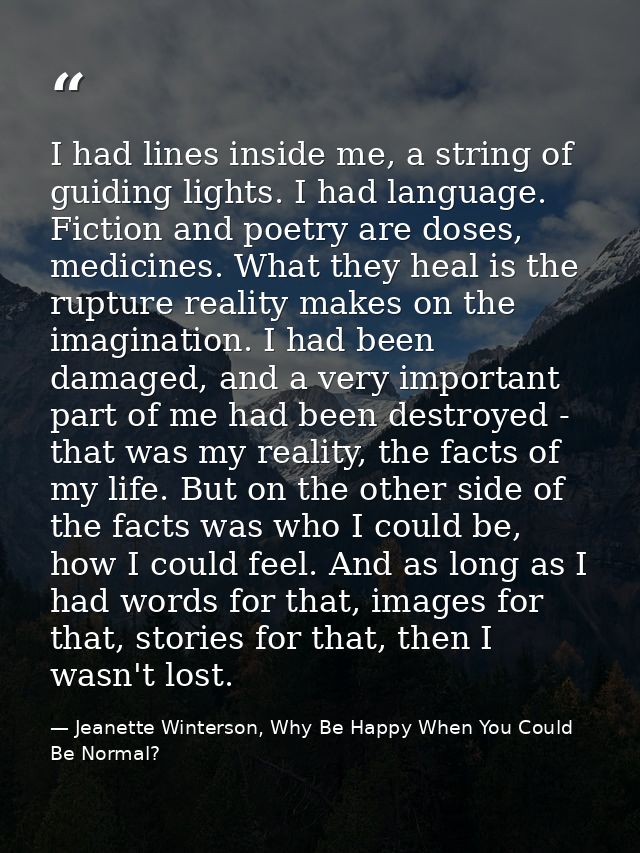 I had lines inside me, a string of guiding lights. I had language. Fiction and poetry are doses, medicines. What they he — Jeanette Winterson, Why Be Happy When You Could Be Normal?