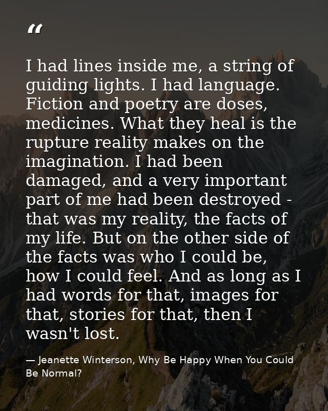 I had lines inside me, a string of guiding lights. I had language. Fiction and poetry are doses, medicines. What they he — Jeanette Winterson, Why Be Happy When You Could Be Normal?