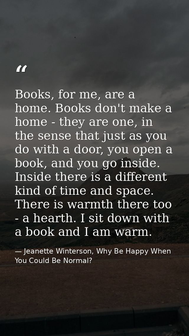 Books, for me, are a home. Books don't make a home - they are one, in the sense that just as you do with a door, you ope — Jeanette Winterson, Why Be Happy When You Could Be Normal?