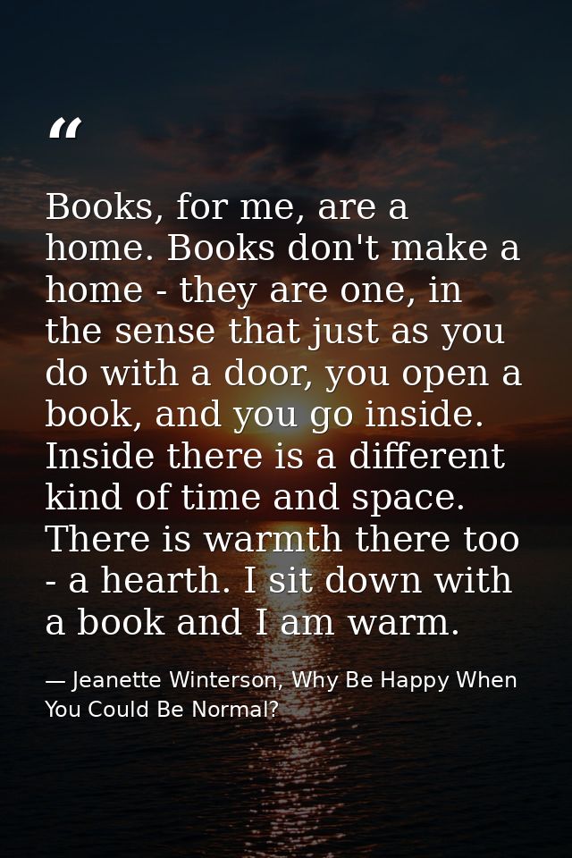 Books, for me, are a home. Books don't make a home - they are one, in the sense that just as you do with a door, you ope — Jeanette Winterson, Why Be Happy When You Could Be Normal?