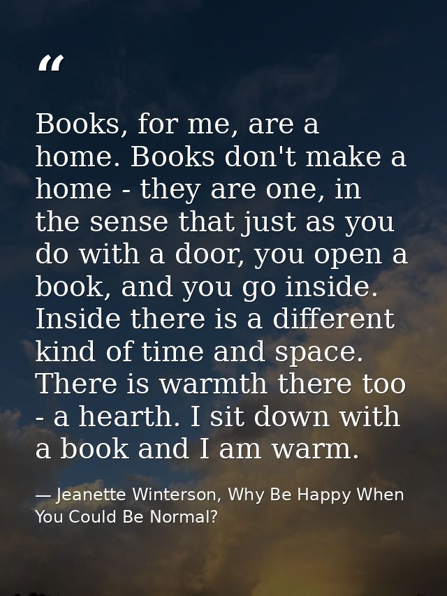 Books, for me, are a home. Books don't make a home - they are one, in the sense that just as you do with a door, you ope — Jeanette Winterson, Why Be Happy When You Could Be Normal?