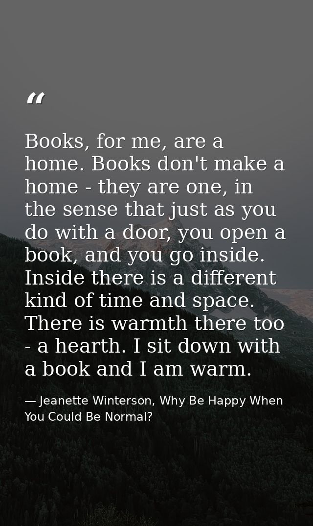 Books, for me, are a home. Books don't make a home - they are one, in the sense that just as you do with a door, you ope — Jeanette Winterson, Why Be Happy When You Could Be Normal?