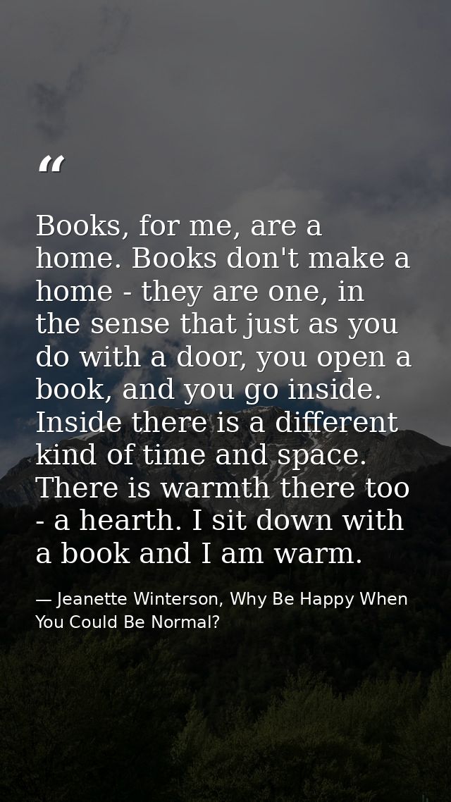 Books, for me, are a home. Books don't make a home - they are one, in the sense that just as you do with a door, you ope — Jeanette Winterson, Why Be Happy When You Could Be Normal?