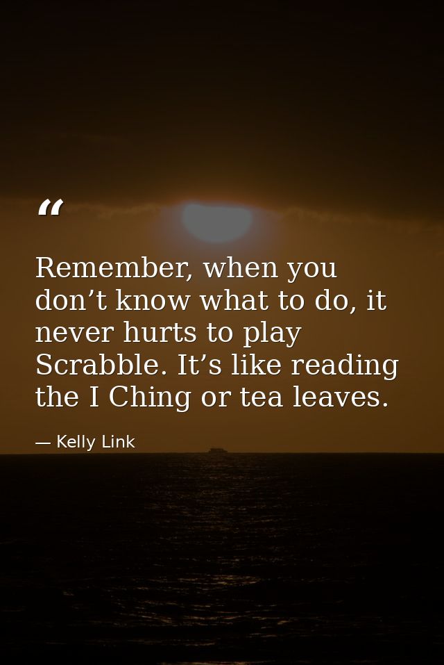 Remember, when you don’t know what to do, it never hurts to play Scrabble. It’s like reading the I Ching or tea leaves. — Kelly Link