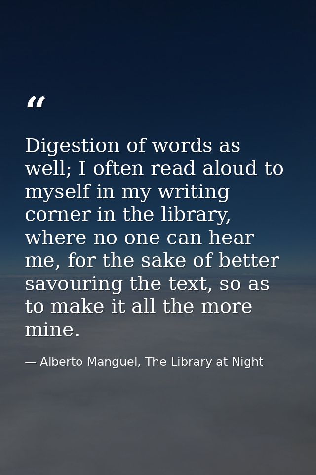 Digestion of words as well; I often read aloud to myself in my writing corner in the library, where no one can hear me,  — Alberto Manguel, The Library at Night