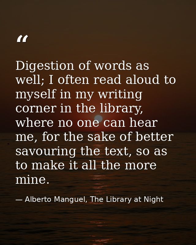 Digestion of words as well; I often read aloud to myself in my writing corner in the library, where no one can hear me,  — Alberto Manguel, The Library at Night