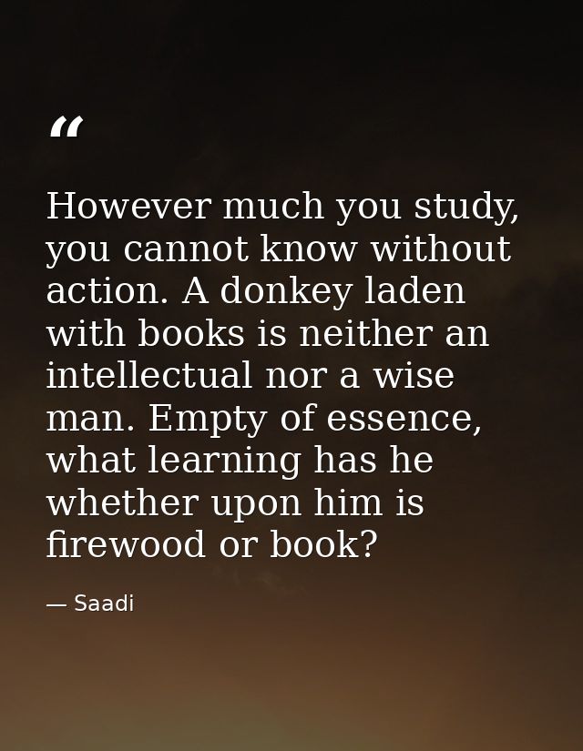However much you study, you cannot know without action. A donkey laden with books is neither an intellectual nor a wise  — Saadi