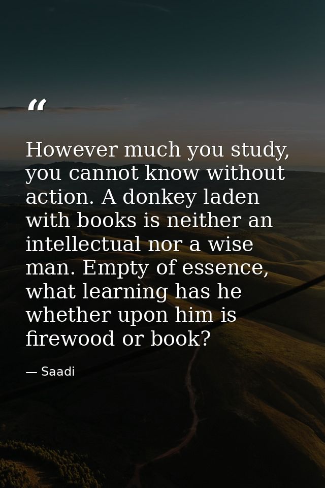 However much you study, you cannot know without action. A donkey laden with books is neither an intellectual nor a wise  — Saadi
