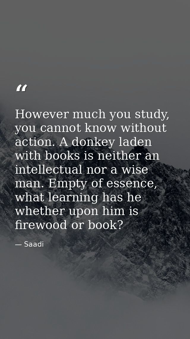 However much you study, you cannot know without action. A donkey laden with books is neither an intellectual nor a wise  — Saadi