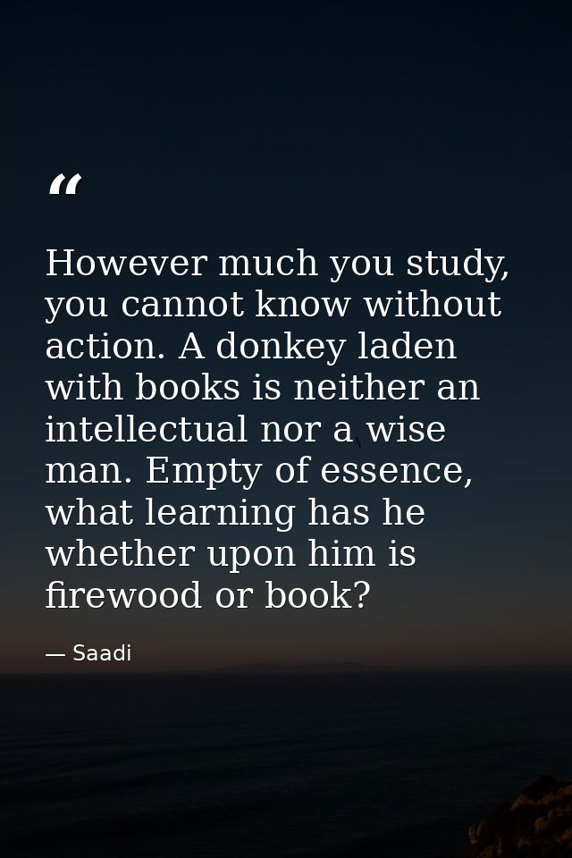 However much you study, you cannot know without action. A donkey laden with books is neither an intellectual nor a wise  — Saadi