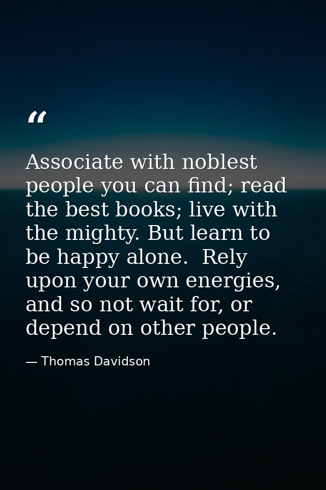 Associate with noblest people you can find; read the best books; live with the mighty. But learn to be happy alone.  Rel — Thomas Davidson