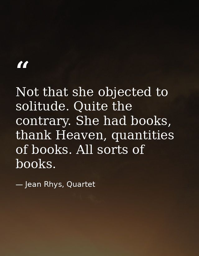 Not that she objected to solitude. Quite the contrary. She had books, thank Heaven, quantities of books. All sorts of bo — Jean Rhys, Quartet