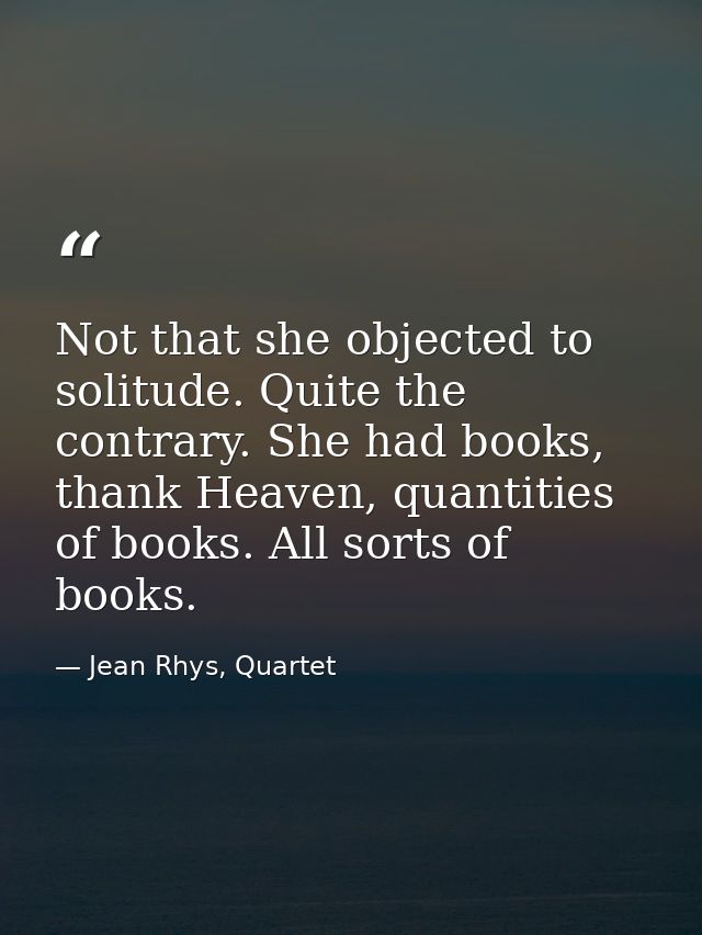 Not that she objected to solitude. Quite the contrary. She had books, thank Heaven, quantities of books. All sorts of bo — Jean Rhys, Quartet