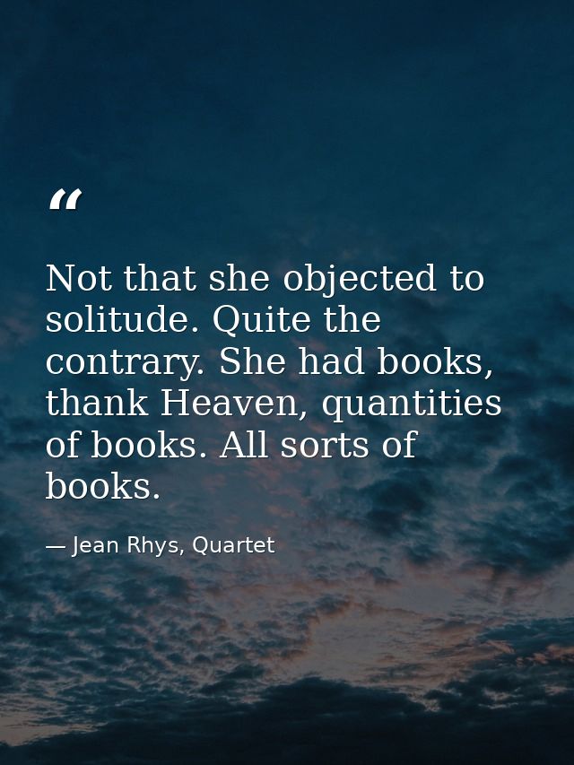 Not that she objected to solitude. Quite the contrary. She had books, thank Heaven, quantities of books. All sorts of bo — Jean Rhys, Quartet