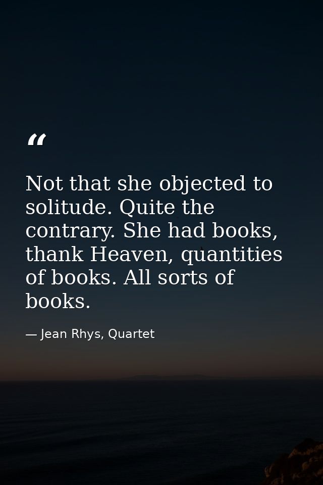 Not that she objected to solitude. Quite the contrary. She had books, thank Heaven, quantities of books. All sorts of bo — Jean Rhys, Quartet
