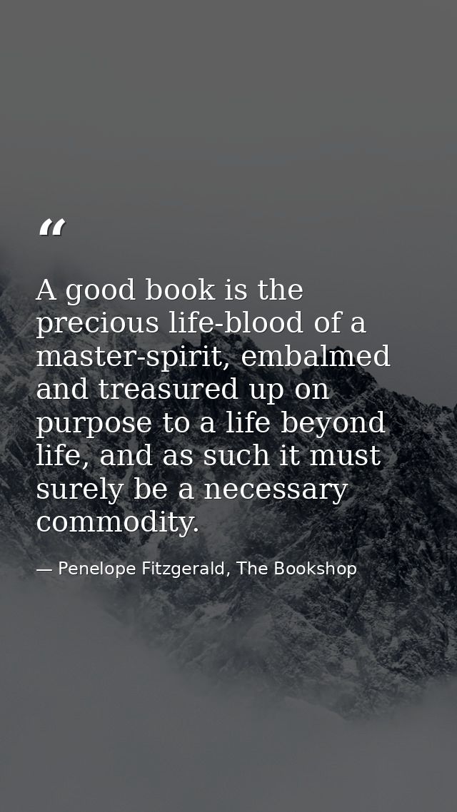 A good book is the precious life-blood of a master-spirit, embalmed and treasured up on purpose to a life beyond life, a — Penelope Fitzgerald, The Bookshop