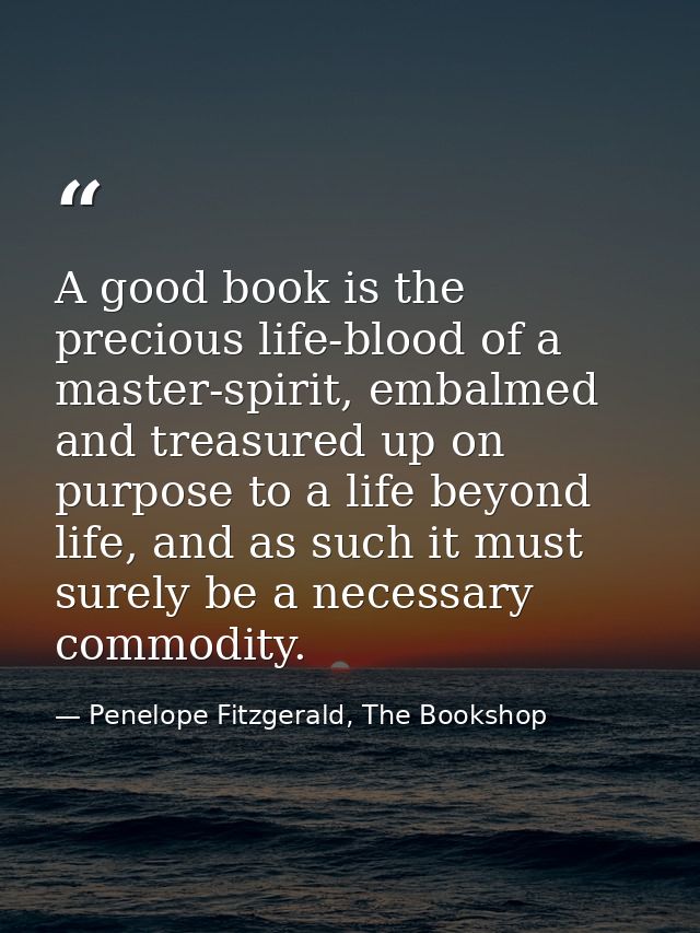 A good book is the precious life-blood of a master-spirit, embalmed and treasured up on purpose to a life beyond life, a — Penelope Fitzgerald, The Bookshop