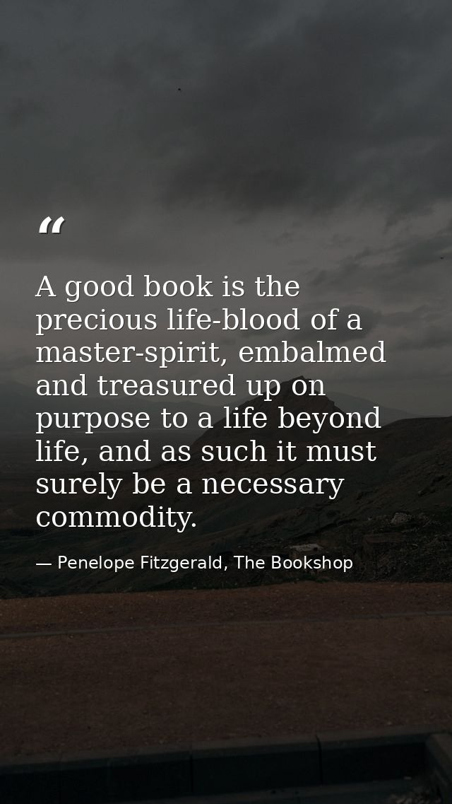 A good book is the precious life-blood of a master-spirit, embalmed and treasured up on purpose to a life beyond life, a — Penelope Fitzgerald, The Bookshop
