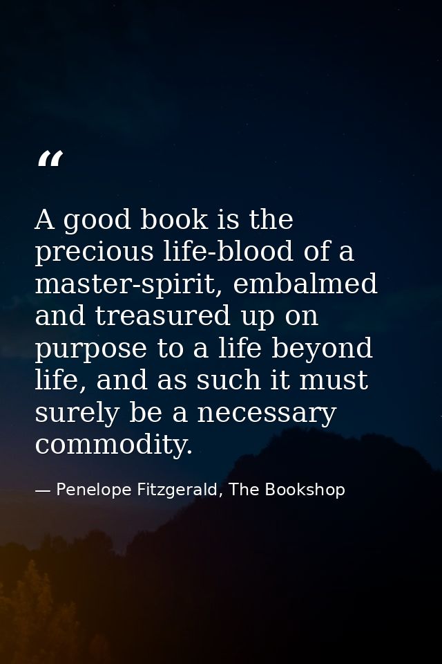 A good book is the precious life-blood of a master-spirit, embalmed and treasured up on purpose to a life beyond life, a — Penelope Fitzgerald, The Bookshop