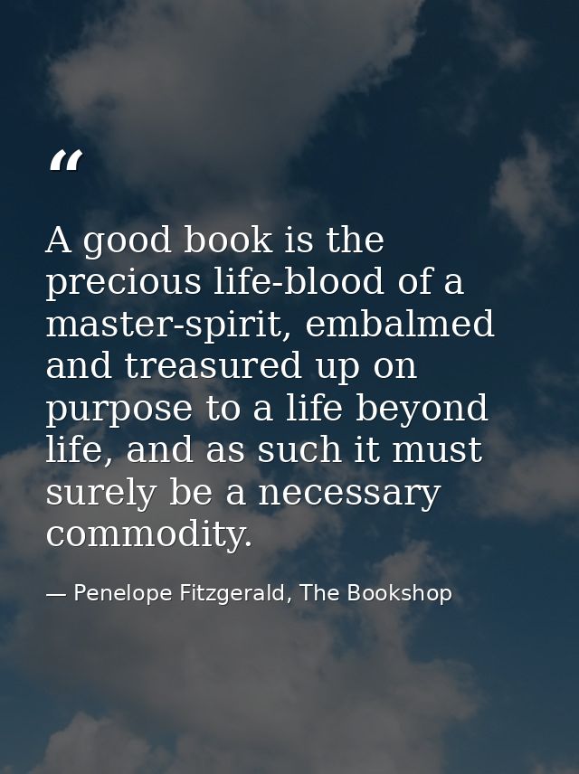 A good book is the precious life-blood of a master-spirit, embalmed and treasured up on purpose to a life beyond life, a — Penelope Fitzgerald, The Bookshop