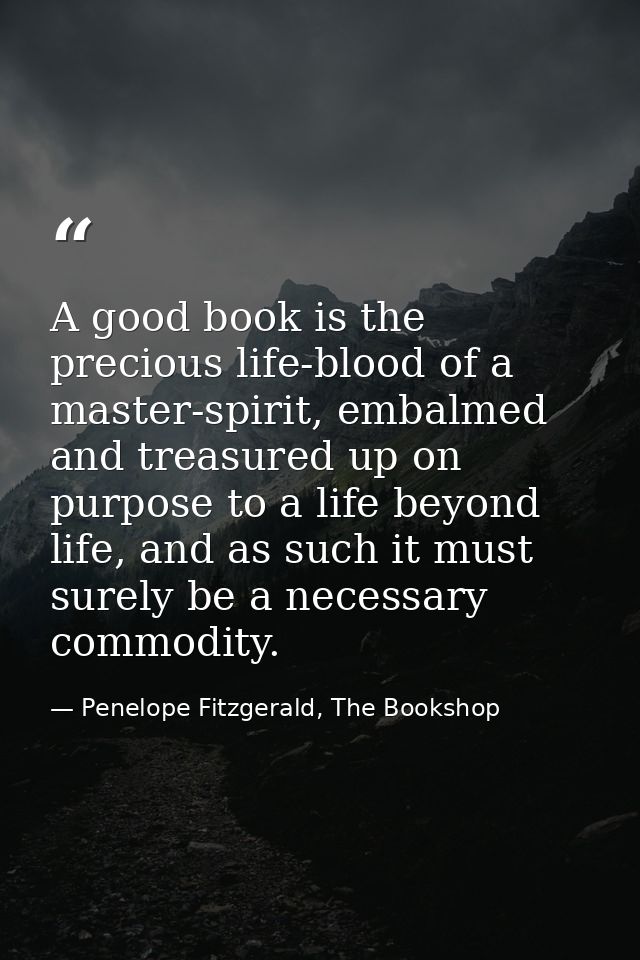 A good book is the precious life-blood of a master-spirit, embalmed and treasured up on purpose to a life beyond life, a — Penelope Fitzgerald, The Bookshop