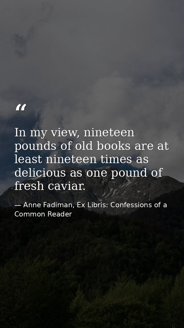 In my view, nineteen pounds of old books are at least nineteen times as delicious as one pound of fresh caviar. — Anne Fadiman, Ex Libris: Confessions of a Common Reader