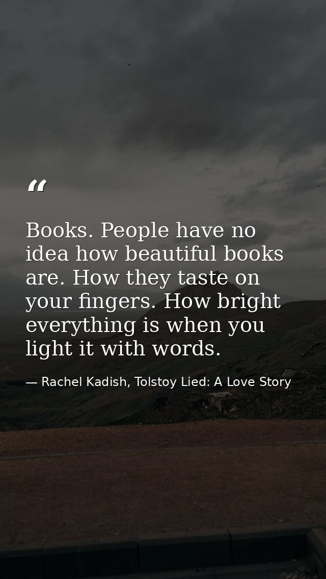 Books. People have no idea how beautiful books are. How they taste on your fingers. How bright everything is when you li — Rachel Kadish, Tolstoy Lied: A Love Story