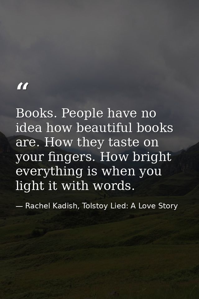 Books. People have no idea how beautiful books are. How they taste on your fingers. How bright everything is when you li — Rachel Kadish, Tolstoy Lied: A Love Story