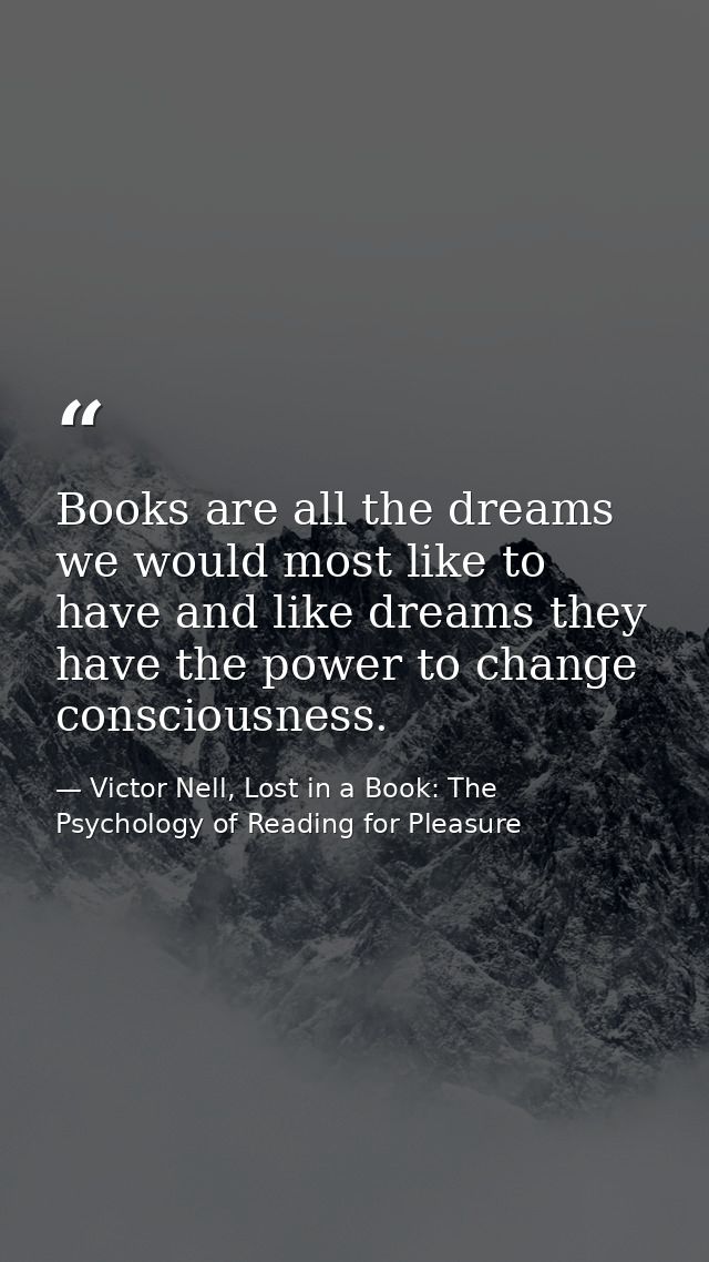 Books are all the dreams we would most like to have and like dreams they have the power to change consciousness. — Victor Nell, Lost in a Book: The Psychology of Reading for Pleasure
