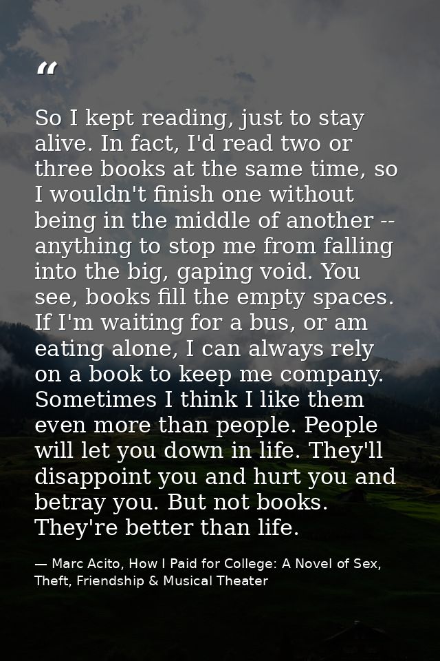 So I kept reading, just to stay alive. In fact, I'd read two or three books at the same time, so I wouldn't finish one w — Marc Acito, How I Paid for College: A Novel of Sex, Theft, Friendship & Musical Theater