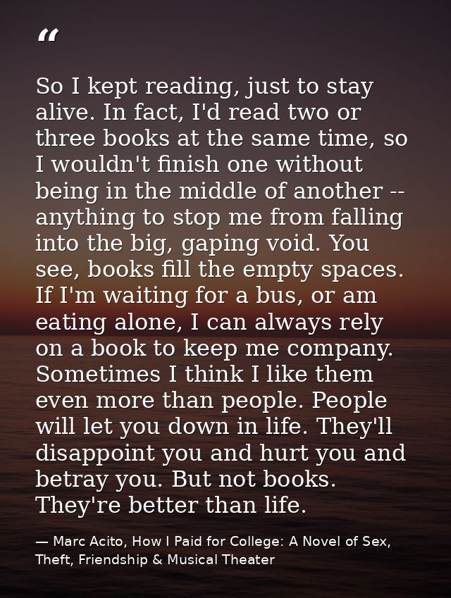 So I kept reading, just to stay alive. In fact, I'd read two or three books at the same time, so I wouldn't finish one w — Marc Acito, How I Paid for College: A Novel of Sex, Theft, Friendship & Musical Theater