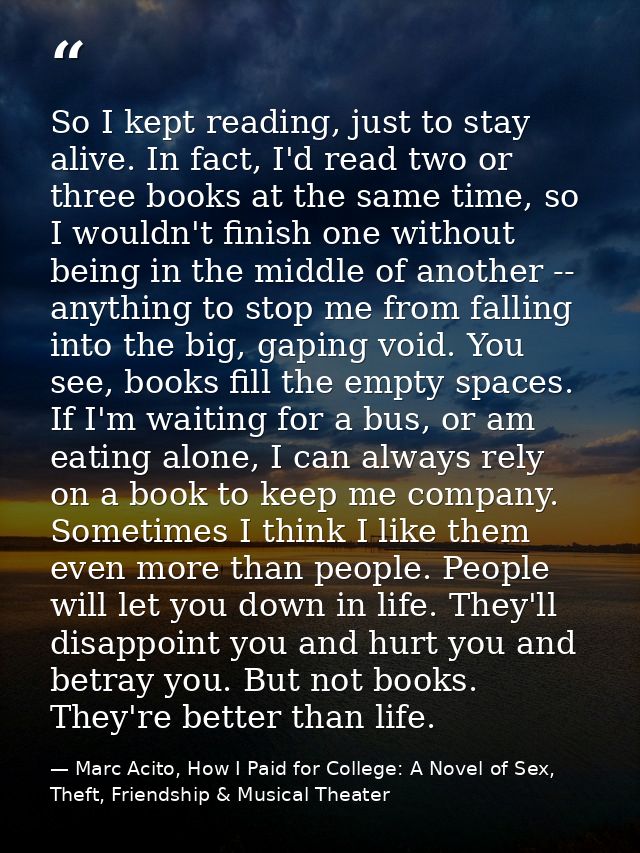 So I kept reading, just to stay alive. In fact, I'd read two or three books at the same time, so I wouldn't finish one w — Marc Acito, How I Paid for College: A Novel of Sex, Theft, Friendship & Musical Theater