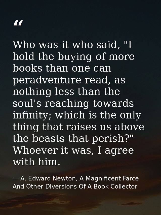 Who was it who said, "I hold the buying of more books than one can peradventure read, as nothing less than the soul's re — A. Edward Newton, A Magnificent Farce And Other Diversions Of A Book Collector