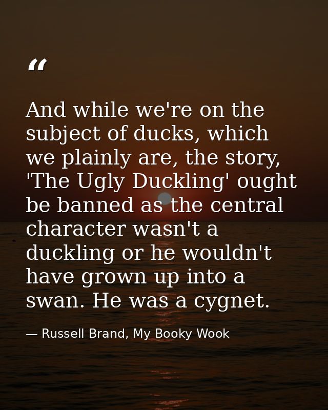 And while we're on the subject of ducks, which we plainly are, the story, 'The Ugly Duckling' ought be banned as the cen — Russell Brand, My Booky Wook