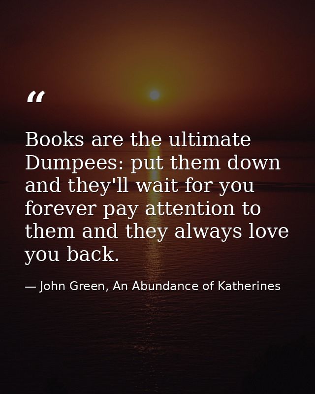 Books are the ultimate Dumpees: put them down and they'll wait for you forever pay attention to them and they always lov — John Green, An Abundance of Katherines