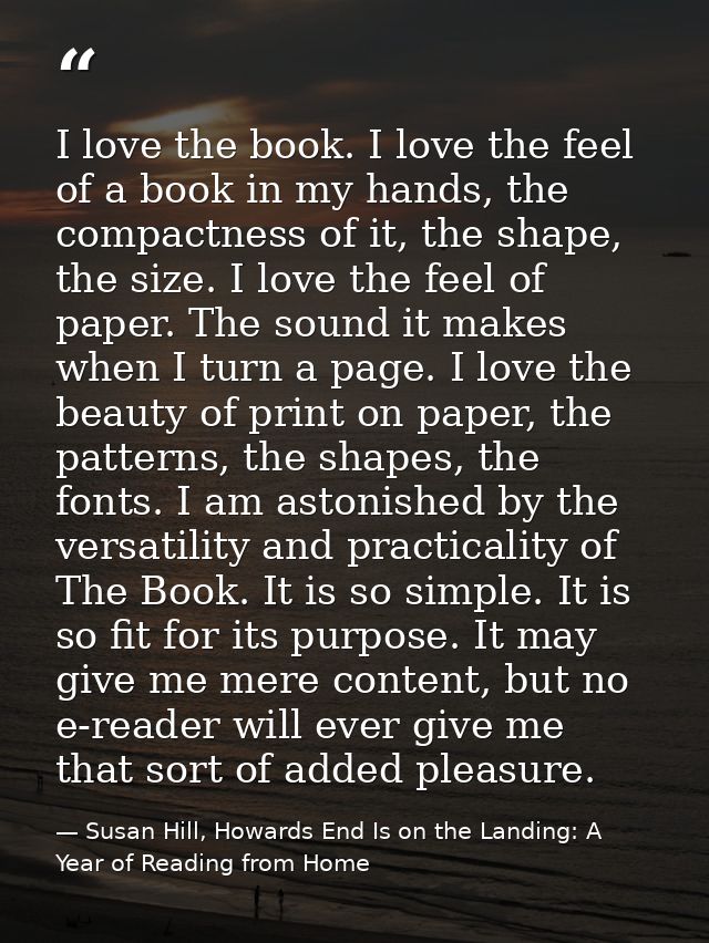 I love the book. I love the feel of a book in my hands, the compactness of it, the shape, the size. I love the feel of p — Susan Hill, Howards End Is on the Landing: A Year of Reading from Home