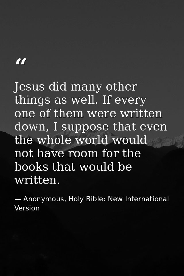 Jesus did many other things as well. If every one of them were written down, I suppose that even the whole world would n — Anonymous, Holy Bible: New International Version
