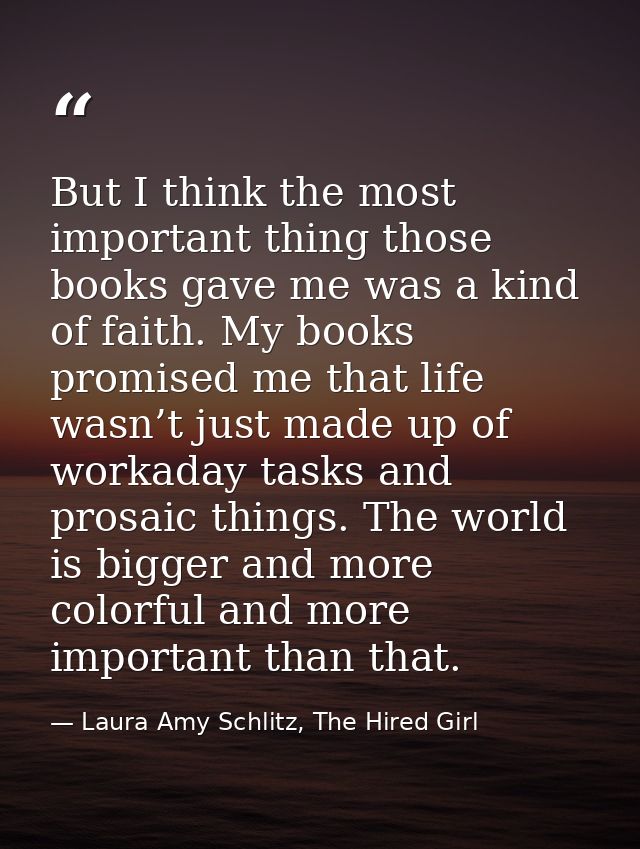 But I think the most important thing those books gave me was a kind of faith. My books promised me that life wasn’t just — Laura Amy Schlitz, The Hired Girl