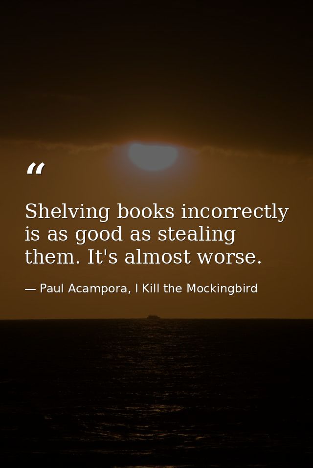 Shelving books incorrectly is as good as stealing them. It's almost worse. — Paul Acampora, I Kill the Mockingbird