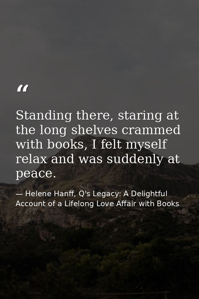 Standing there, staring at the long shelves crammed with books, I felt myself relax and was suddenly at peace. — Helene Hanff, Q's Legacy: A Delightful Account of a Lifelong Love Affair with Books