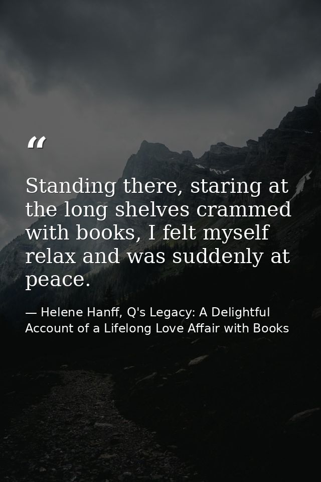 Standing there, staring at the long shelves crammed with books, I felt myself relax and was suddenly at peace. — Helene Hanff, Q's Legacy: A Delightful Account of a Lifelong Love Affair with Books
