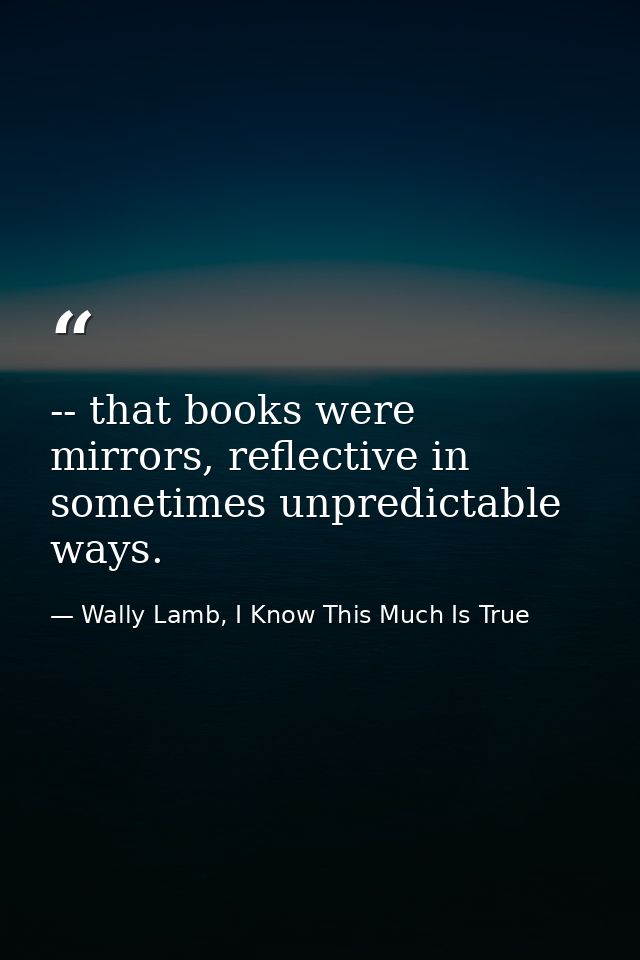 -- that books were mirrors, reflective in sometimes unpredictable ways. — Wally Lamb, I Know This Much Is True